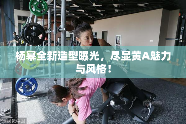 杨幂全新造型曝光，尽显黄A魅力与风格！