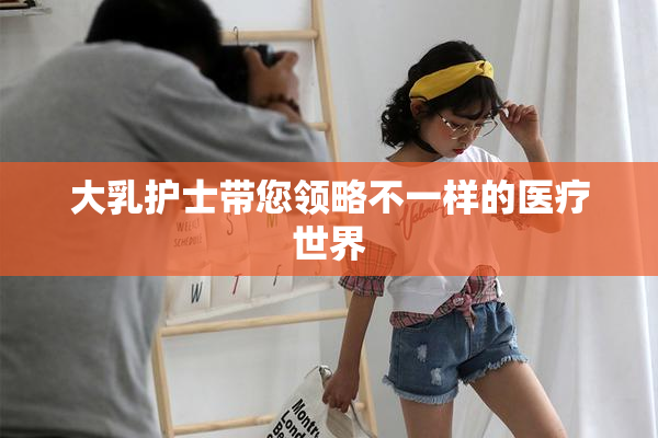大乳护士带您领略不一样的医疗世界
