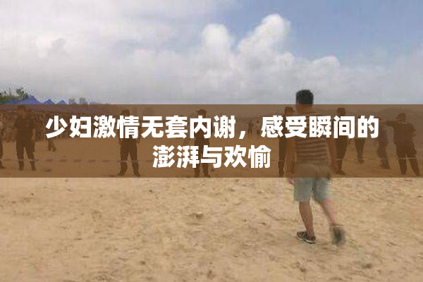 少妇激情无套内谢，感受瞬间的澎湃与欢愉
