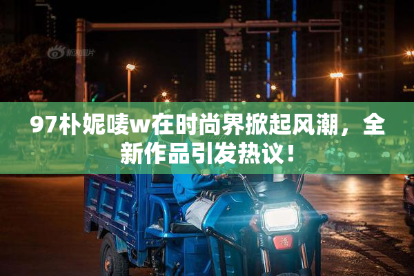 97朴妮唛w在时尚界掀起风潮，全新作品引发热议！