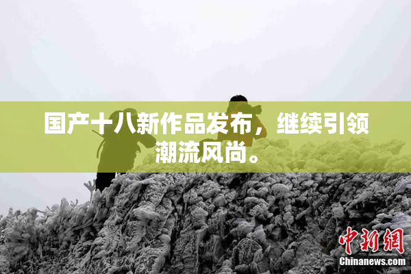 国产十八新作品发布，继续引领潮流风尚。