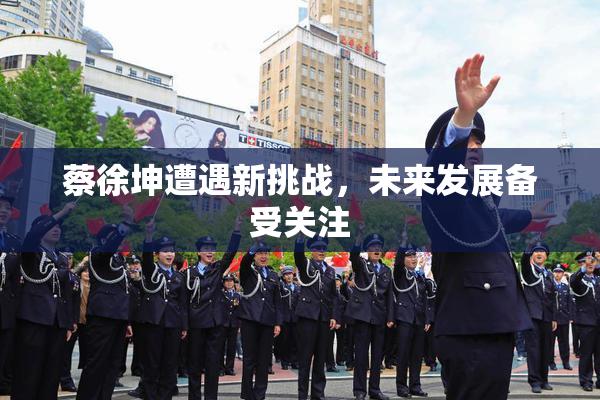 蔡徐坤遭遇新挑战，未来发展备受关注