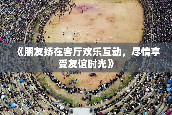 《朋友娇在客厅欢乐互动，尽情享受友谊时光》
