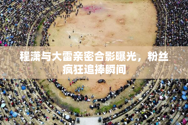 程潇与大雷亲密合影曝光，粉丝疯狂追捧瞬间