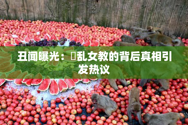 丑闻曝光：婬乱女教的背后真相引发热议