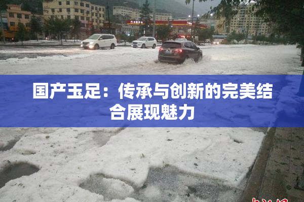 国产玉足：传承与创新的完美结合展现魅力