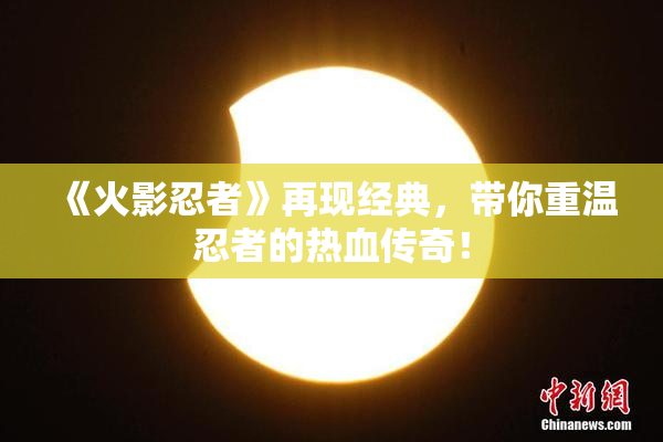《火影忍者》再现经典，带你重温忍者的热血传奇！