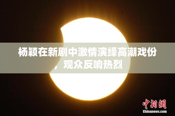 杨颖在新剧中激情演绎高潮戏份，观众反响热烈