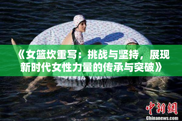 《女篮坎重写：挑战与坚持，展现新时代女性力量的传承与突破》