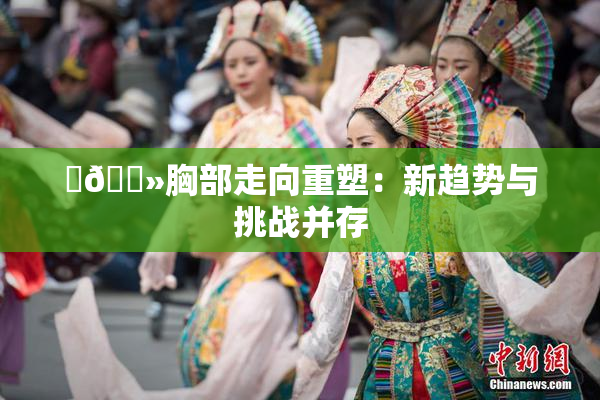 ‌🐻胸部走向重塑：新趋势与挑战并存