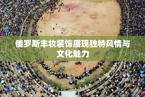 俄罗斯丰妆装饰展现独特风情与文化魅力