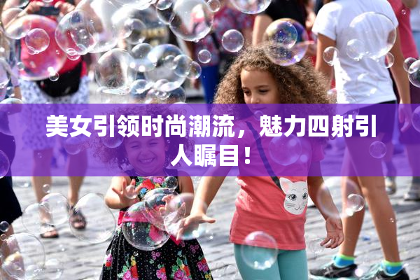 美女引领时尚潮流，魅力四射引人瞩目！
