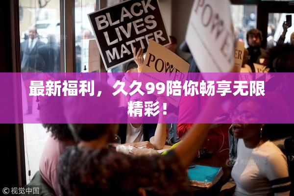 最新福利，久久99陪你畅享无限精彩！