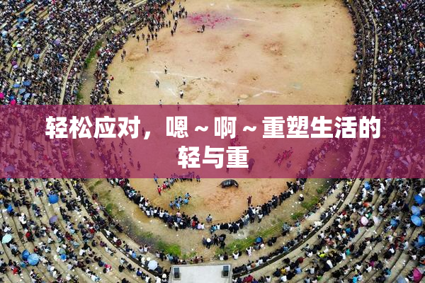 轻松应对，嗯～啊～重塑生活的轻与重