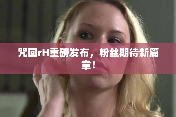 咒回rH重磅发布，粉丝期待新篇章！