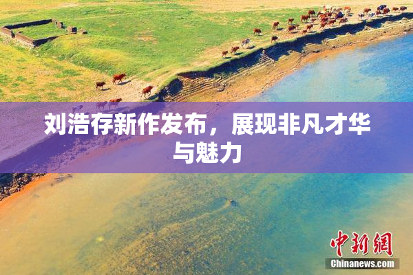 刘浩存新作发布，展现非凡才华与魅力