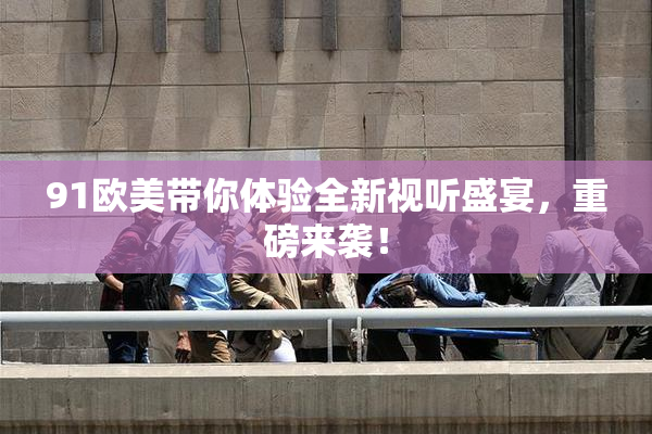 91欧美带你体验全新视听盛宴，重磅来袭！