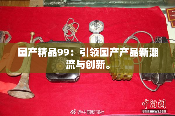 国产精品99：引领国产产品新潮流与创新。