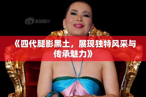 《四代腿影黑土，展现独特风采与传承魅力》
