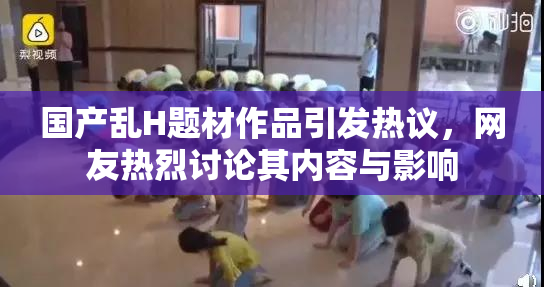 国产乱H题材作品引发热议，网友热烈讨论其内容与影响