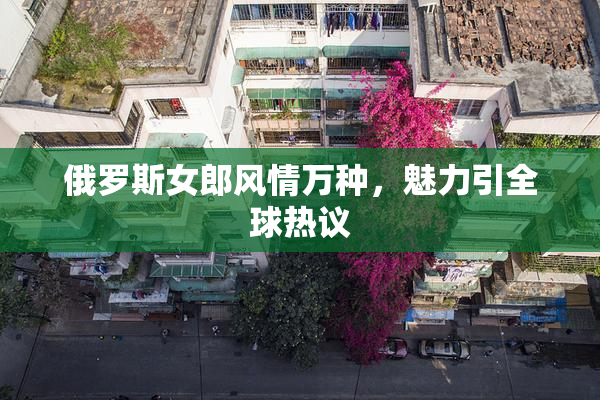 俄罗斯女郎风情万种，魅力引全球热议