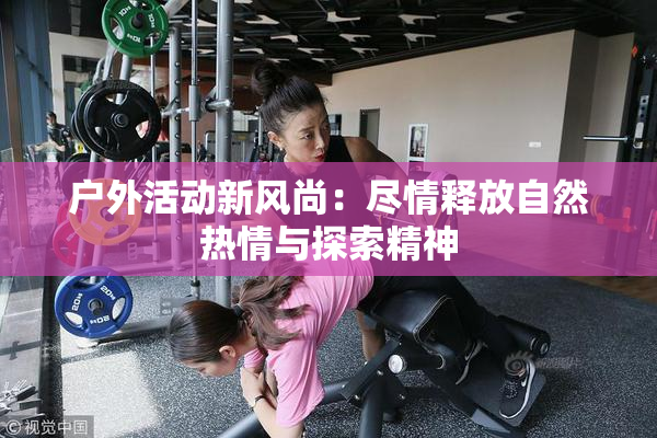 户外活动新风尚：尽情释放自然热情与探索精神