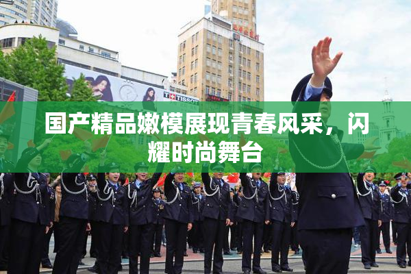 国产精品嫩模展现青春风采，闪耀时尚舞台