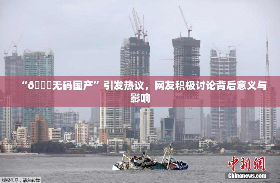 “🔞无码国产”引发热议，网友积极讨论背后意义与影响