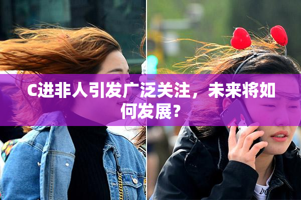 C进非人引发广泛关注，未来将如何发展？