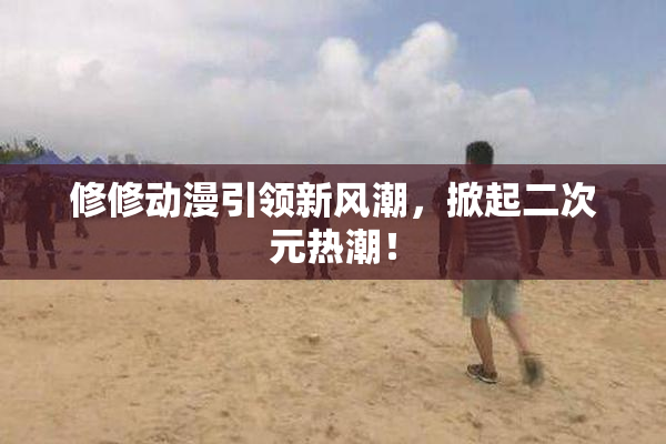 修修动漫引领新风潮，掀起二次元热潮！