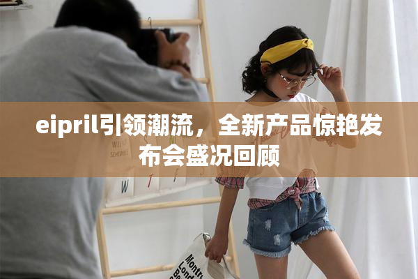 eipril引领潮流，全新产品惊艳发布会盛况回顾