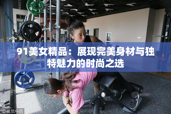 91美女精品：展现完美身材与独特魅力的时尚之选