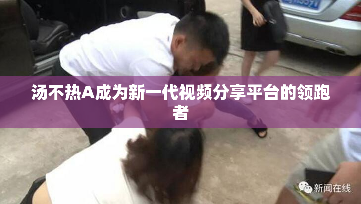 汤不热A成为新一代视频分享平台的领跑者
