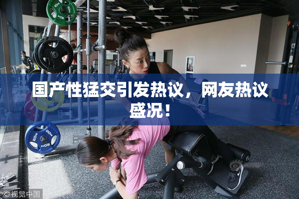 国产性猛交引发热议，网友热议盛况！