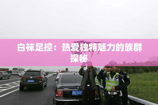 白袜足控：热爱独特魅力的族群探秘