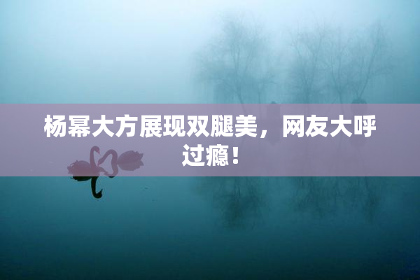 杨幂大方展现双腿美，网友大呼过瘾！