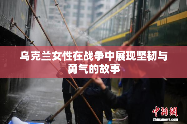 乌克兰女性在战争中展现坚韧与勇气的故事