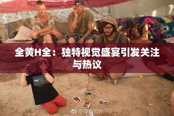 全黄H全：独特视觉盛宴引发关注与热议