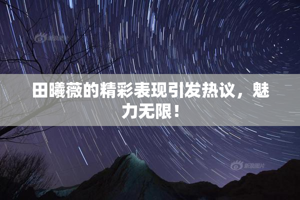 田曦薇的精彩表现引发热议，魅力无限！