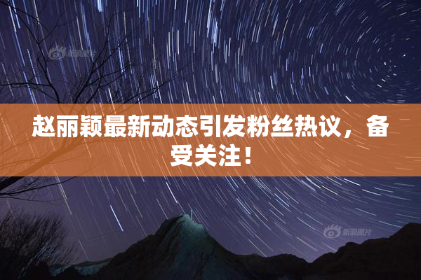 赵丽颖最新动态引发粉丝热议，备受关注！