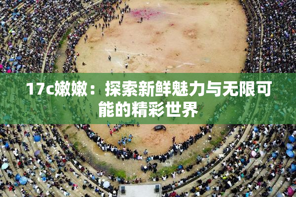 17c嫩嫩：探索新鲜魅力与无限可能的精彩世界