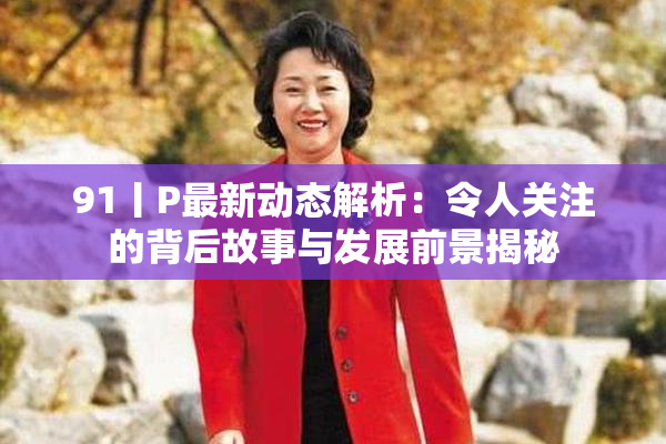 91丨P最新动态解析：令人关注的背后故事与发展前景揭秘
