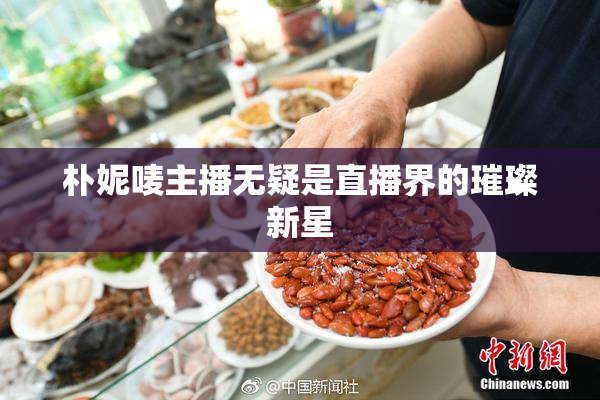 朴妮唛主播无疑是直播界的璀璨新星