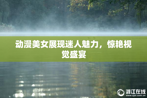 动漫美女展现迷人魅力，惊艳视觉盛宴