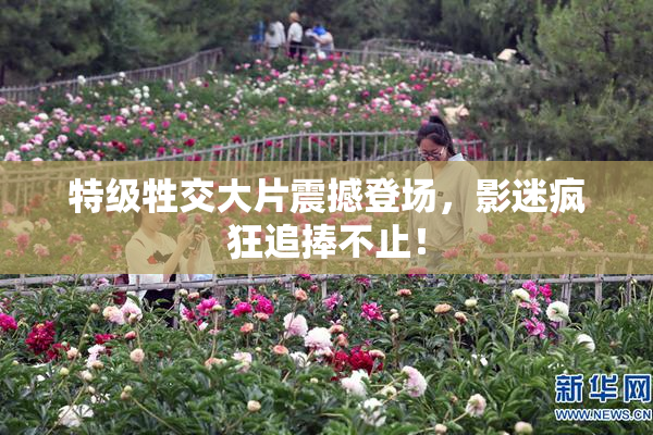 特级牲交大片震撼登场，影迷疯狂追捧不止！