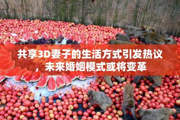 共享3D妻子的生活方式引发热议，未来婚姻模式或将变革