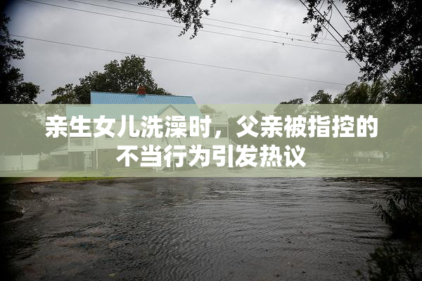 亲生女儿洗澡时，父亲被指控的不当行为引发热议