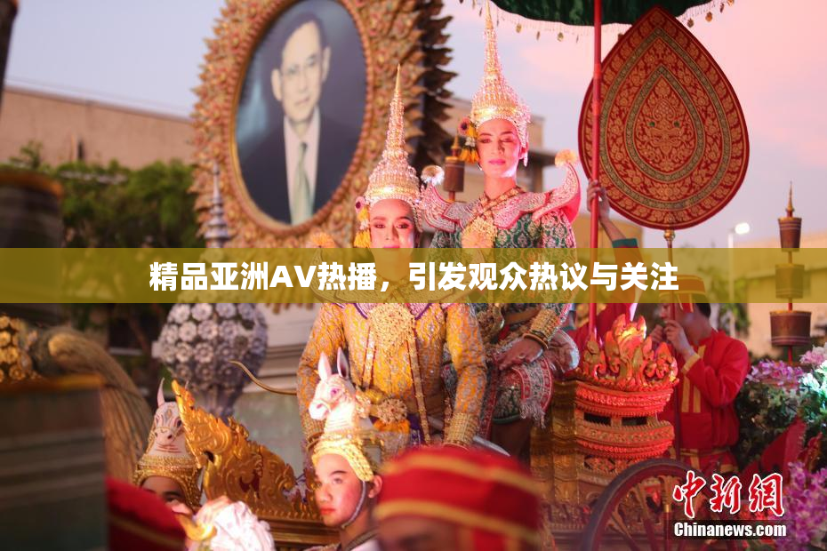 精品亚洲AV热播，引发观众热议与关注