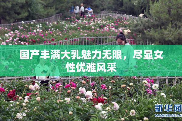 国产丰满大乳魅力无限，尽显女性优雅风采