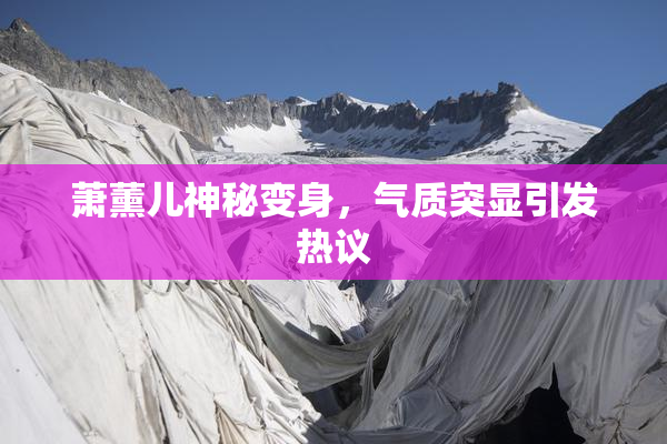 萧薰儿神秘变身，气质突显引发热议
